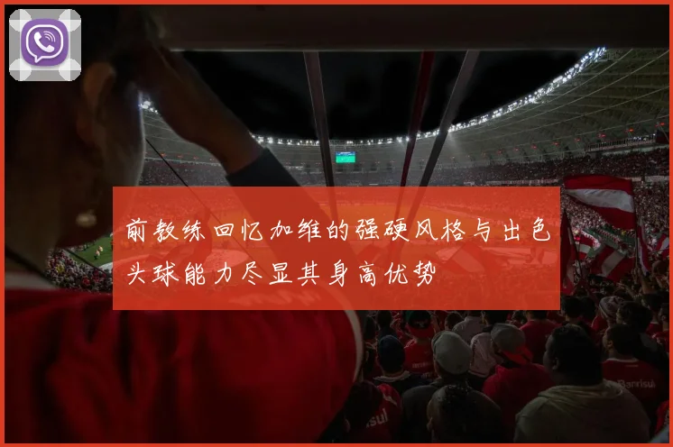 前教练回忆加维的强硬风格与出色头球能力尽显其身高优势