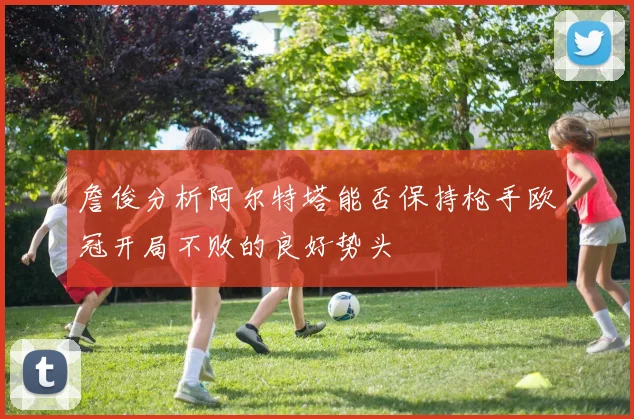 詹俊分析阿尔特塔能否保持枪手欧冠开局不败的良好势头
