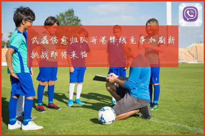 武磊伤愈归队海港锋线竞争加剧新挑战即将来临