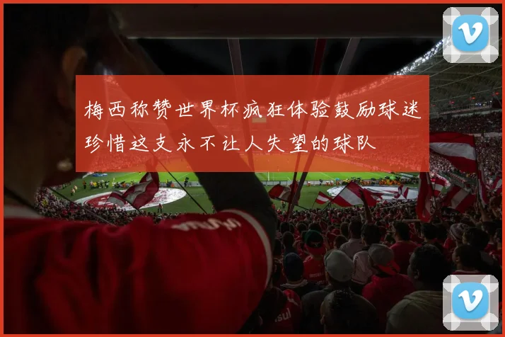 梅西称赞世界杯疯狂体验鼓励球迷珍惜这支永不让人失望的球队