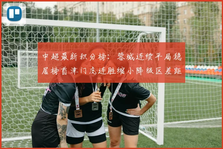 中超最新积分榜：蓉城连续平局稳居榜首津门虎连胜缩小降级区差距