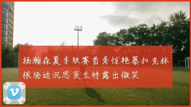 杨瀚森夏季联赛首秀惊艳暴扣克林根场边沉思莫兰特露出微笑