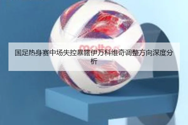 国足热身赛中场失控暴露伊万科维奇调整方向深度分析